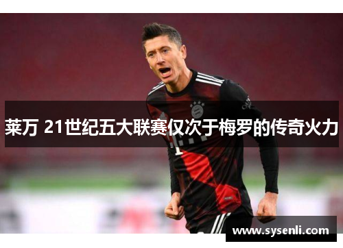 莱万 21世纪五大联赛仅次于梅罗的传奇火力